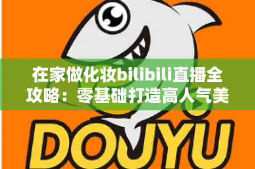 在家做化妆bilibili直播全攻略:零基础打造高人气美妆直播间的实战指南 在家做化妆bilibili直播全攻略:零基础打造高人气美妆直播间的实战指南