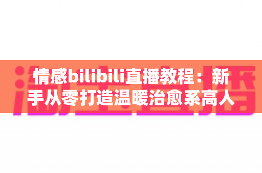 情感bilibili直播教程:新手从零打造温暖治愈系高人气直播间的完整实战指南 情感bilibili直播教程:新手从零打造温暖治愈系高人气直播间的完整实战指南