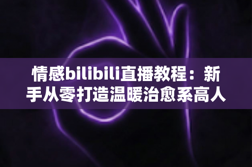 情感bilibili直播教程:新手从零打造温暖治愈系高人气直播间的完整实战指南 情感bilibili直播教程:新手从零打造温暖治愈系高人气直播间的完整实战指南