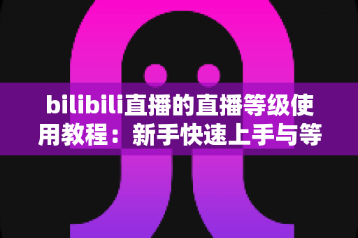 bilibili直播的直播等级使用教程：新手快速上手与等级提升全攻略，助你玩转B站直播生态