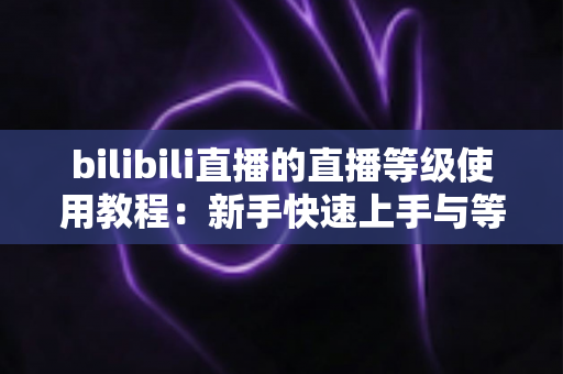 bilibili直播的直播等级使用教程：新手快速上手与等级提升全攻略，助你玩转B站直播生态