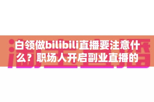 白领做bilibili直播要注意什么？职场人开启副业直播的全方位避坑指南