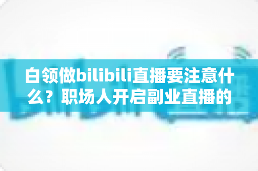 白领做bilibili直播要注意什么？职场人开启副业直播的全方位避坑指南