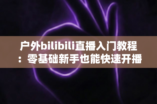 户外bilibili直播入门教程:零基础新手也能快速开播的完整实战指南 户外bilibili直播入门教程:零基础新手也能快速开播的完整实战指南
