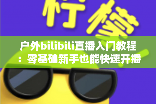 户外bilibili直播入门教程:零基础新手也能快速开播的完整实战指南 户外bilibili直播入门教程:零基础新手也能快速开播的完整实战指南