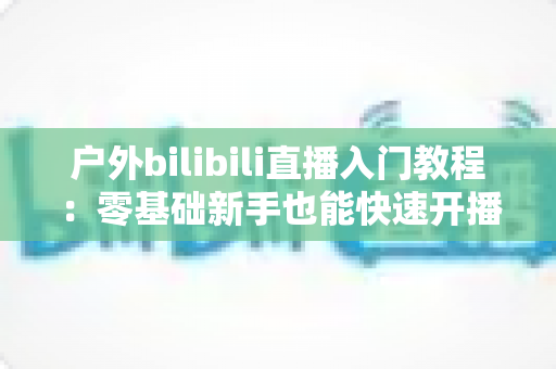 户外bilibili直播入门教程:零基础新手也能快速开播的完整实战指南 户外bilibili直播入门教程:零基础新手也能快速开播的完整实战指南