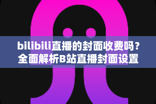 bilibili直播的封面收费吗?全面解析B站直播封面设置规则与费用真相 bilibili直播的封面收费吗?全面解析B站直播封面设置规则与费用真相