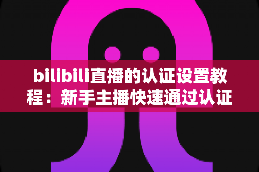 bilibili直播的认证设置教程:新手主播快速通过认证的完整实操指南 bilibili直播的认证设置教程:新手主播快速通过认证的完整实操指南
