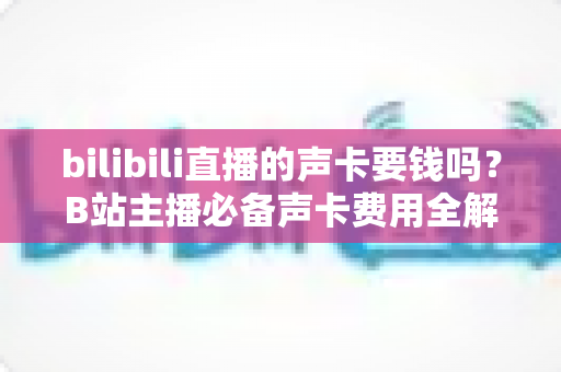 bilibili直播的声卡要钱吗？B站主播必备声卡费用全解析与选购指南