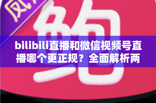 bilibili直播和微信视频号直播哪个更正规？全面解析两大平台合规性差异与选择指南