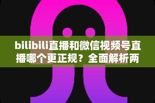 bilibili直播和微信视频号直播哪个更正规？全面解析两大平台合规性差异与选择指南