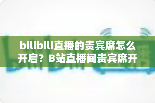 bilibili直播的贵宾席怎么开启?B站直播间贵宾席开启条件、详细步骤与运营技巧一站式指南 bilibili直播的贵宾席怎么开启?B站直播间贵宾席开启条件、详细步骤与运营技巧一站式指南