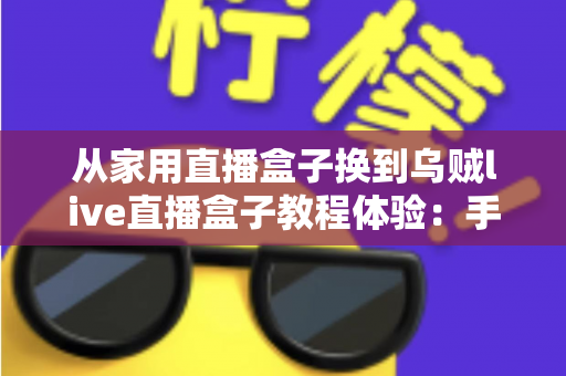 从家用直播盒子换到乌贼live直播盒子教程体验：手把手迁移教程与真实上手感受全解析