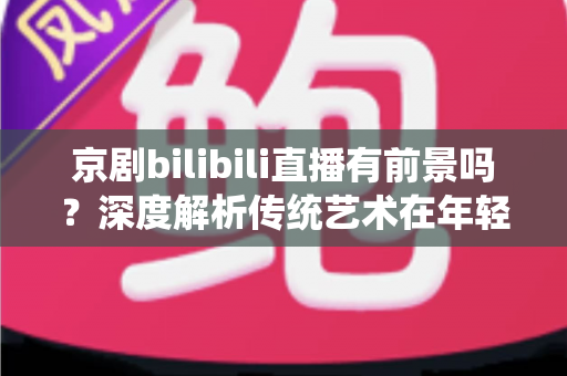 京剧bilibili直播有前景吗?深度解析传统艺术在年轻化平台的破圈之路与商业潜力 京剧bilibili直播有前景吗?深度解析传统艺术在年轻化平台的破圈之路与商业潜力