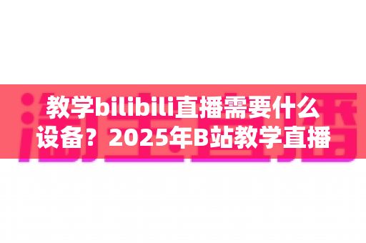 教学bilibili直播需要什么设备?2025年B站教学直播全套装备清单与选购指南 教学bilibili直播需要什么设备?2025年B站教学直播全套装备清单与选购指南