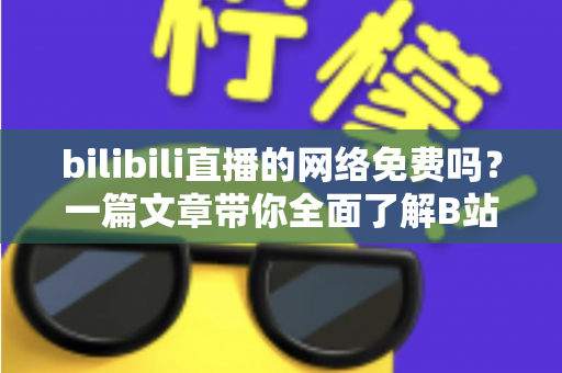 bilibili直播的网络免费吗？一篇文章带你全面了解B站直播的观看成本与流量消耗