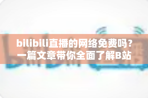 bilibili直播的网络免费吗？一篇文章带你全面了解B站直播的观看成本与流量消耗