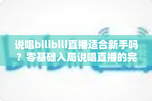 说唱bilibili直播适合新手吗？零基础入局说唱直播的完整指南与实用建议