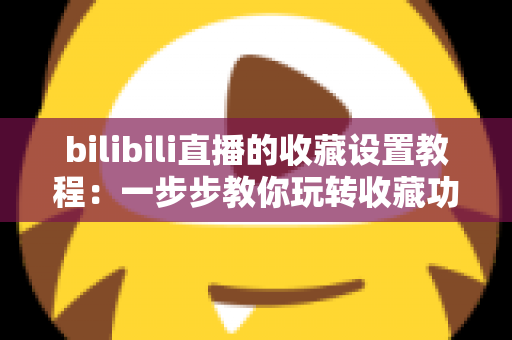 bilibili直播的收藏设置教程：一步步教你玩转收藏功能，不错过任何精彩直播