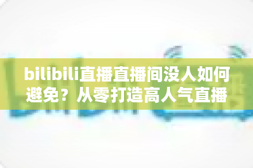bilibili直播直播间没人如何避免?从零打造高人气直播间的实战指南 bilibili直播直播间没人如何避免?从零打造高人气直播间的实战指南
