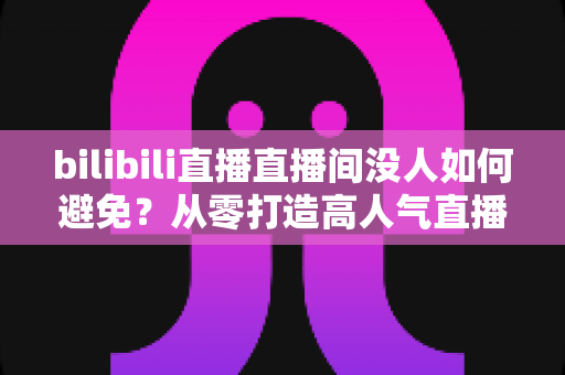 bilibili直播直播间没人如何避免?从零打造高人气直播间的实战指南 bilibili直播直播间没人如何避免?从零打造高人气直播间的实战指南