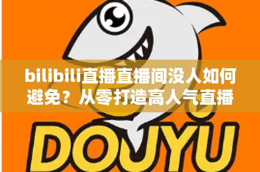 bilibili直播直播间没人如何避免?从零打造高人气直播间的实战指南 bilibili直播直播间没人如何避免?从零打造高人气直播间的实战指南