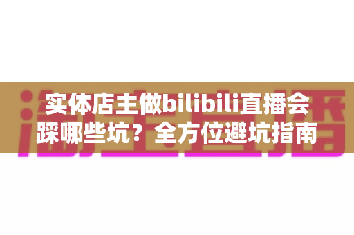 实体店主做bilibili直播会踩哪些坑？全方位避坑指南与破局实战手册