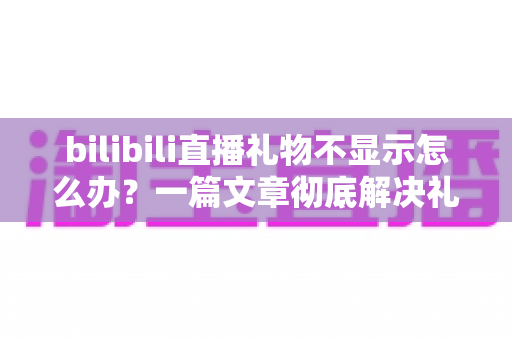 bilibili直播礼物不显示怎么办？一篇文章彻底解决礼物显示异常的全面指南