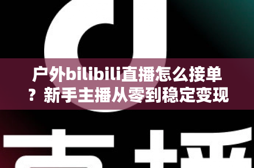 户外bilibili直播怎么接单?新手主播从零到稳定变现的实战指南 户外bilibili直播怎么接单?新手主播从零到稳定变现的实战指南
