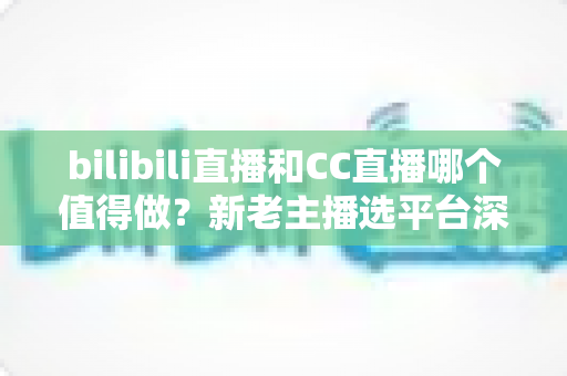bilibili直播和CC直播哪个值得做？新老主播选平台深度对比全指南