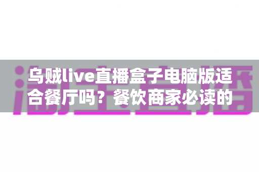 乌贼live直播盒子电脑版适合餐厅吗？餐饮商家必读的全面使用分析与实用建议