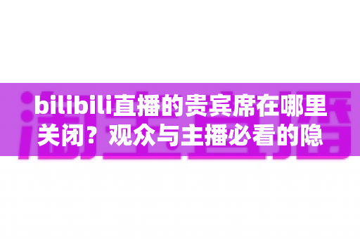 bilibili直播的贵宾席在哪里关闭?观众与主播必看的隐藏方法与完整教程 bilibili直播的贵宾席在哪里关闭?观众与主播必看的隐藏方法与完整教程