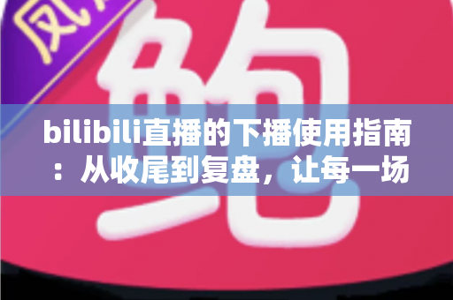 bilibili直播的下播使用指南:从收尾到复盘,让每一场直播完美收官 bilibili直播的下播使用指南:从收尾到复盘,让每一场直播完美收官
