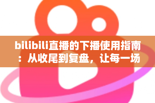 bilibili直播的下播使用指南:从收尾到复盘,让每一场直播完美收官 bilibili直播的下播使用指南:从收尾到复盘,让每一场直播完美收官