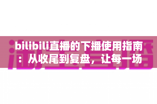 bilibili直播的下播使用指南:从收尾到复盘,让每一场直播完美收官 bilibili直播的下播使用指南:从收尾到复盘,让每一场直播完美收官