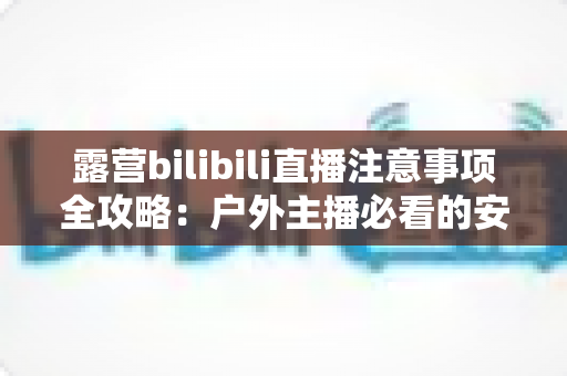 露营bilibili直播注意事项全攻略：户外主播必看的安全与技巧指南