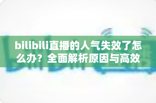 bilibili直播的人气失效了怎么办？全面解析原因与高效解决方法，助你快速恢复直播间热度