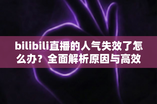 bilibili直播的人气失效了怎么办？全面解析原因与高效解决方法，助你快速恢复直播间热度