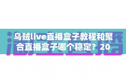 乌贼live直播盒子教程和聚合直播盒子哪个稳定？2025最新深度对比与避坑指南