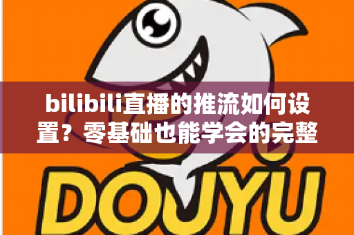 bilibili直播的推流如何设置？零基础也能学会的完整推流教程与优化指南