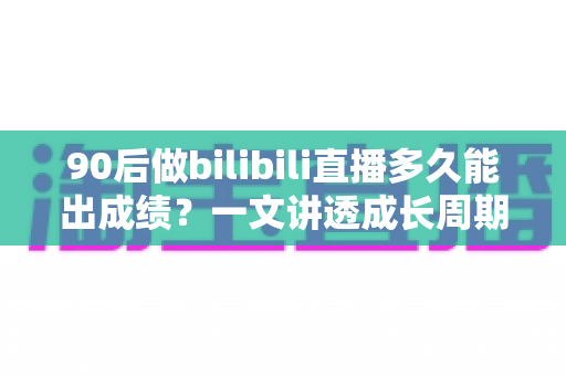 90后做bilibili直播多久能出成绩？一文讲透成长周期与提速攻略