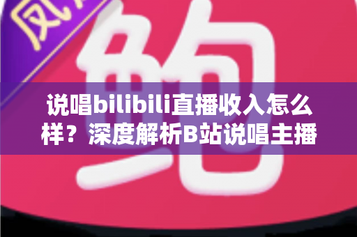 说唱bilibili直播收入怎么样？深度解析B站说唱主播的真实收入构成与赚钱前景