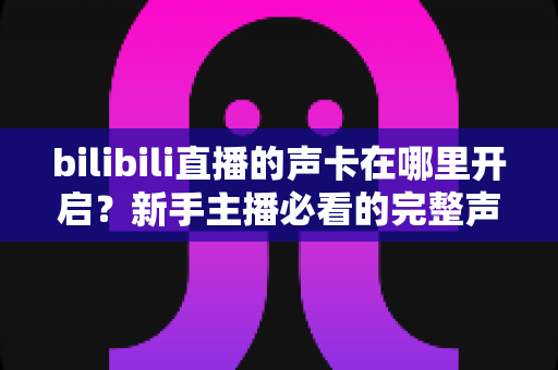 bilibili直播的声卡在哪里开启?新手主播必看的完整声音设置教程与避坑指南 bilibili直播的声卡在哪里开启?新手主播必看的完整声音设置教程与避坑指南
