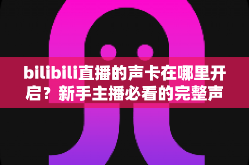 bilibili直播的声卡在哪里开启?新手主播必看的完整声音设置教程与避坑指南 bilibili直播的声卡在哪里开启?新手主播必看的完整声音设置教程与避坑指南