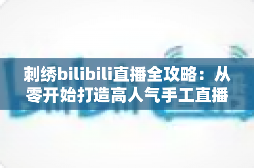 刺绣bilibili直播全攻略:从零开始打造高人气手工直播间 刺绣bilibili直播全攻略:从零开始打造高人气手工直播间