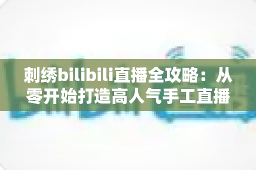 刺绣bilibili直播全攻略:从零开始打造高人气手工直播间 刺绣bilibili直播全攻略:从零开始打造高人气手工直播间