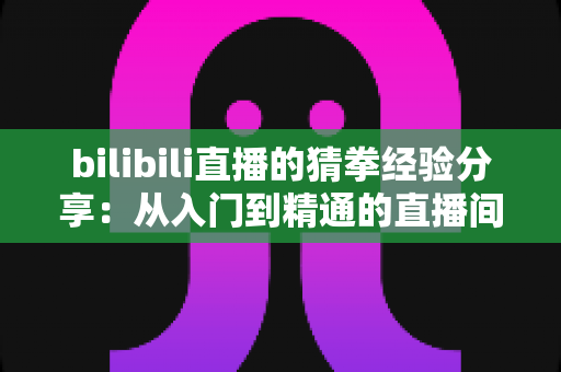 bilibili直播的猜拳经验分享:从入门到精通的直播间互动赢奖全攻略 bilibili直播的猜拳经验分享:从入门到精通的直播间互动赢奖全攻略