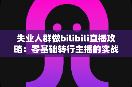 失业人群做bilibili直播攻略：零基础转行主播的实战指南与收入提升方案