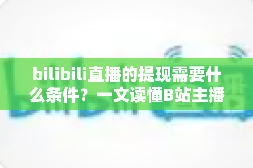 bilibili直播的提现需要什么条件？一文读懂B站主播收益提现门槛、流程与注意事项全解析