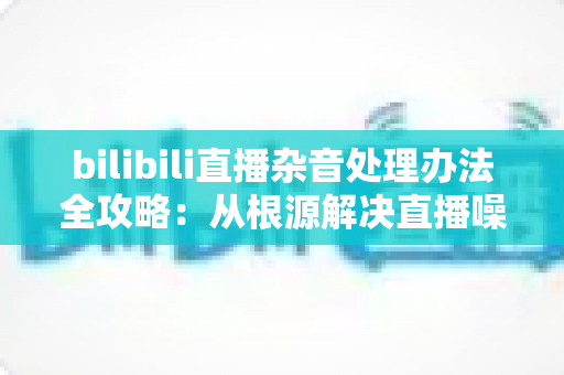 bilibili直播杂音处理办法全攻略:从根源解决直播噪音,打造高清流畅的直播体验 bilibili直播杂音处理办法全攻略:从根源解决直播噪音,打造高清流畅的直播体验